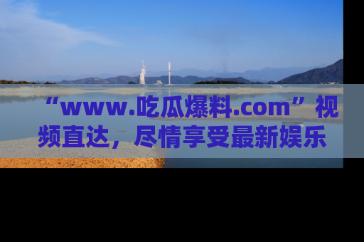 “www.吃瓜爆料.com”视频直达,尽情享受最新娱乐圈的吃瓜盛宴!