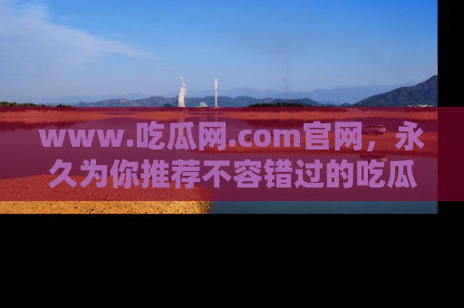 www.吃瓜网.com官网，永久为你推荐不容错过的吃瓜故事