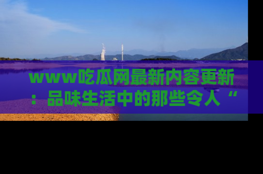 www吃瓜网最新内容更新：品味生活中的那些令人“吃瓜”的故事