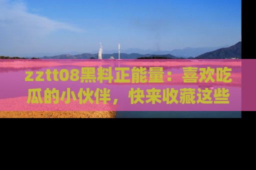 zztt08黑料正能量：喜欢吃瓜的小伙伴，快来收藏这些优质资源！
