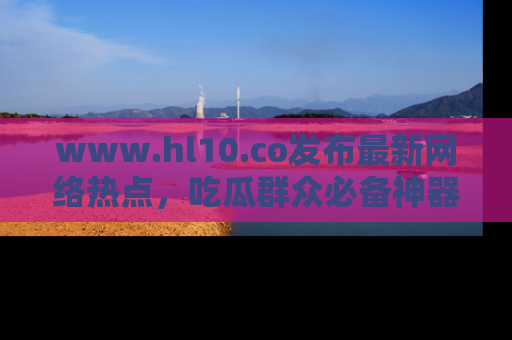 www.hl10.co发布最新网络热点，吃瓜群众必备神器