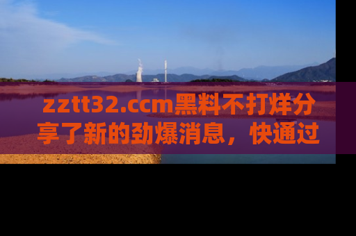 zztt32.ccm黑料不打烊分享了新的劲爆消息，快通过链接来围观吧！