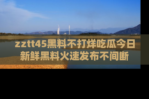 zztt45黑料不打烊吃瓜今日新鲜黑料火速发布不间断
