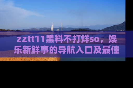 zztt11黑料不打烊so，娱乐新鲜事的导航入口及最佳浏览线路推荐