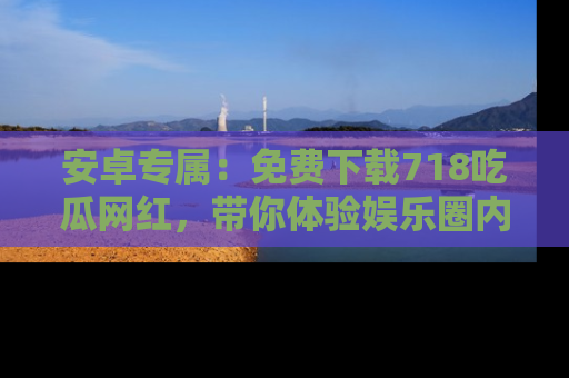 安卓专属:免费下载718吃瓜网红,带你体验娱乐圈内幕