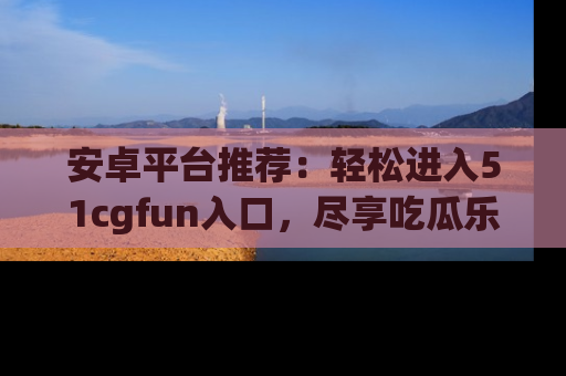 安卓平台推荐：轻松进入51cgfun入口，尽享吃瓜乐趣