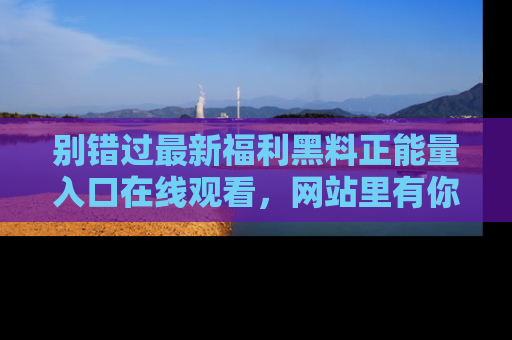 别错过最新福利黑料正能量入口在线观看，网站里有你想看的所有秘密！