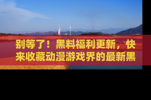 别等了！黑料福利更新，快来收藏动漫游戏界的最新黑料吧！