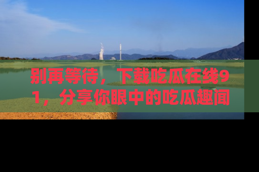别再等待，下载吃瓜在线91，分享你眼中的吃瓜趣闻吧！