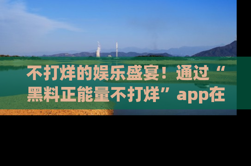 不打烊的娱乐盛宴！通过“黑料正能量不打烊”app在线观看最新内容，链接在此，不容错过！