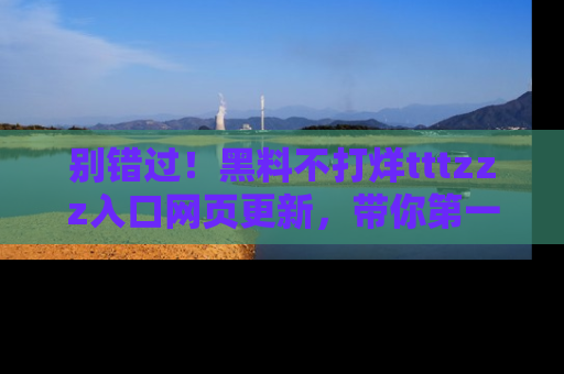 别错过！黑料不打烊tttzzz入口网页更新，带你第一时间了解最新动态！