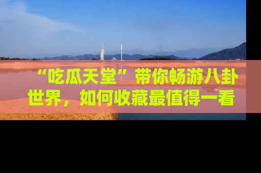 “吃瓜天堂”带你畅游八卦世界,如何收藏最值得一看的趣闻?