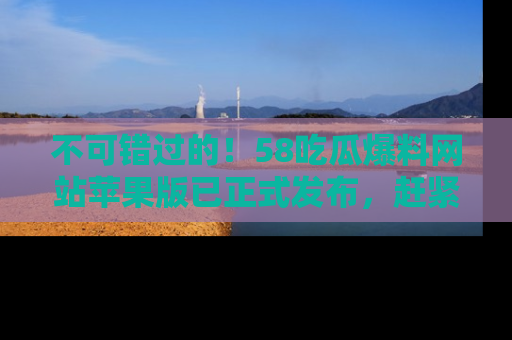 不可错过的！58吃瓜爆料网站苹果版已正式发布，赶紧体验！