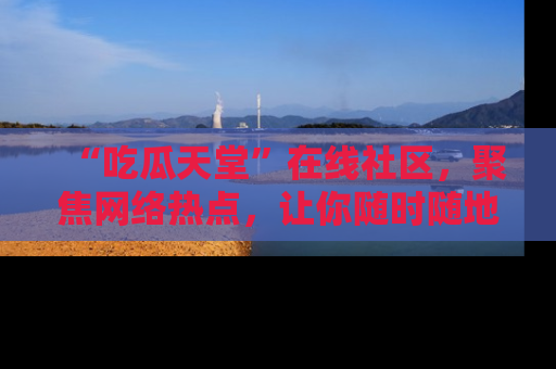“吃瓜天堂”在线社区,聚焦网络热点,让你随时随地吃瓜不停