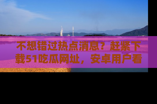 不想错过热点消息？赶紧下载51吃瓜网址，安卓用户看这边！