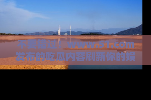 不要错过！www.51.com发布的吃瓜内容刷新你的娱乐认知