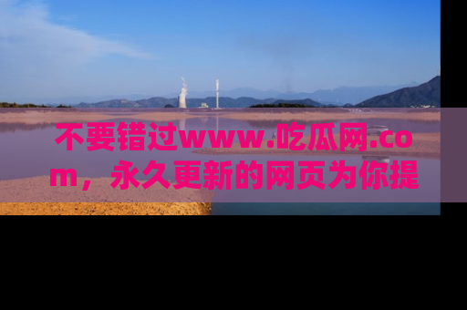 不要错过www.吃瓜网.com，永久更新的网页为你提供吃瓜盛宴！