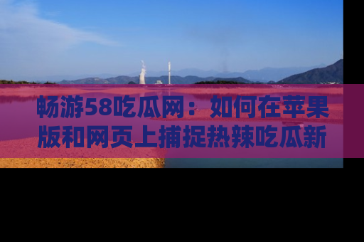 畅游58吃瓜网：如何在苹果版和网页上捕捉热辣吃瓜新闻？