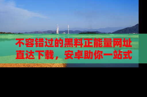 不容错过的黑料正能量网址直达下载，安卓助你一站式吃瓜体验！
