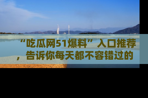 “吃瓜网51爆料”入口推荐,告诉你每天都不容错过的娱乐八卦!
