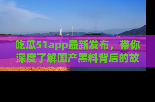 吃瓜51app最新发布，带你深度了解国产黑料背后的故事！