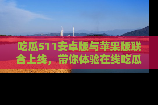 吃瓜511安卓版与苹果版联合上线，带你体验在线吃瓜新天地