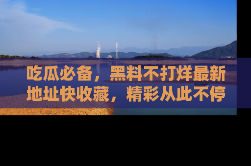 吃瓜必备，黑料不打烊最新地址快收藏，精彩从此不停！