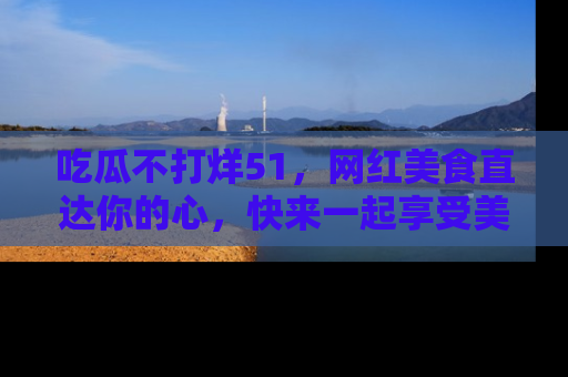 吃瓜不打烊51，网红美食直达你的心，快来一起享受美好时光！