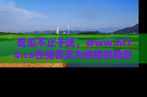 吃瓜不止于此，www.hl10.co在线首页为你提供精彩内幕