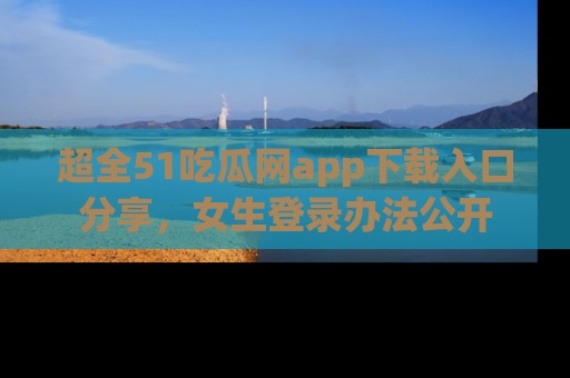 超全51吃瓜网app下载入口分享，女生登录办法公开