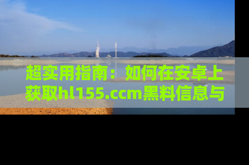 超实用指南：如何在安卓上获取hl155.ccm黑料信息与技巧
