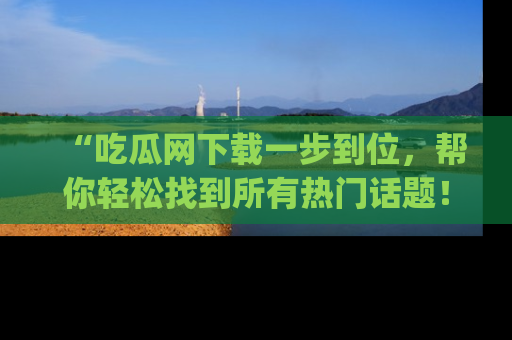 “吃瓜网下载一步到位,帮你轻松找到所有热门话题!”网址:www.chiguaw.com