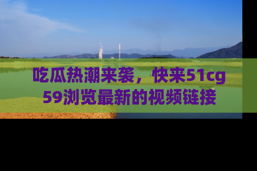 吃瓜热潮来袭，快来51cg59浏览最新的视频链接