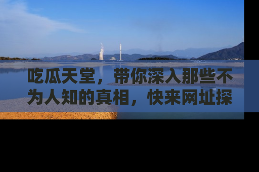 吃瓜天堂，带你深入那些不为人知的真相，快来网址探索吧！