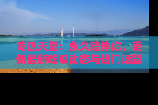吃瓜天堂：永久陪伴你，更新最新吃瓜动态与热门话题