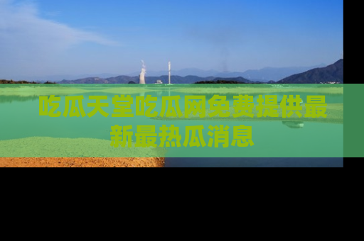 吃瓜天堂吃瓜网免费提供最新最热瓜消息