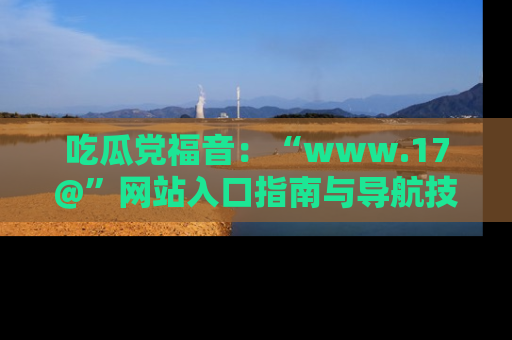 吃瓜党福音：“www.17@”网站入口指南与导航技巧全解析