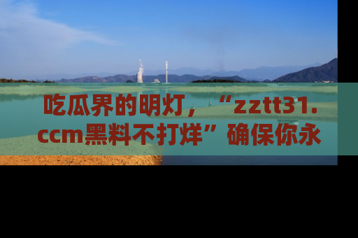 吃瓜界的明灯，“zztt31.ccm黑料不打烊”确保你永不迷路！