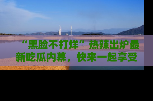 “黑脸不打烊”热辣出炉最新吃瓜内幕,快来一起享受这份乐趣吧!