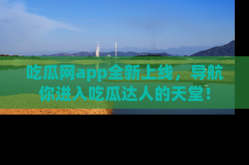 吃瓜网app全新上线，导航你进入吃瓜达人的天堂！