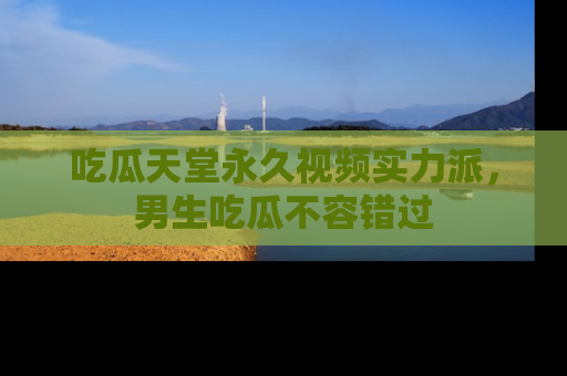 吃瓜天堂永久视频实力派，男生吃瓜不容错过
