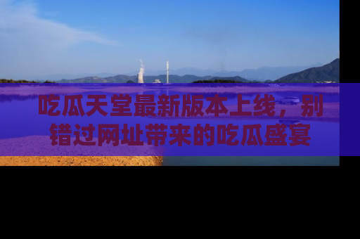 吃瓜天堂最新版本上线，别错过网址带来的吃瓜盛宴