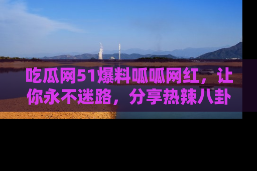 吃瓜网51爆料呱呱网红，让你永不迷路，分享热辣八卦速递！