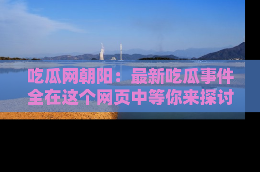 吃瓜网朝阳：最新吃瓜事件全在这个网页中等你来探讨！