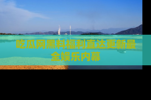 吃瓜网黑料福利直达更新最全娱乐内幕