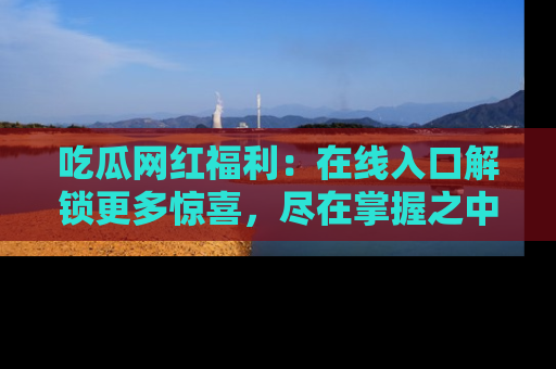吃瓜网红福利：在线入口解锁更多惊喜，尽在掌握之中