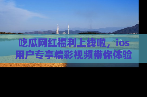 吃瓜网红福利上线啦，ios用户专享精彩视频带你体验乐趣！