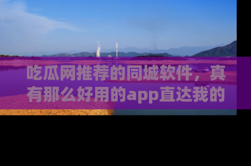吃瓜网推荐的同城软件，真有那么好用的app直达我的心吗？