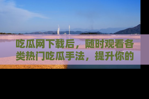 吃瓜网下载后，随时观看各类热门吃瓜手法，提升你的社交技能！