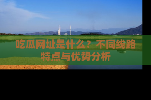 吃瓜网址是什么？不同线路特点与优势分析